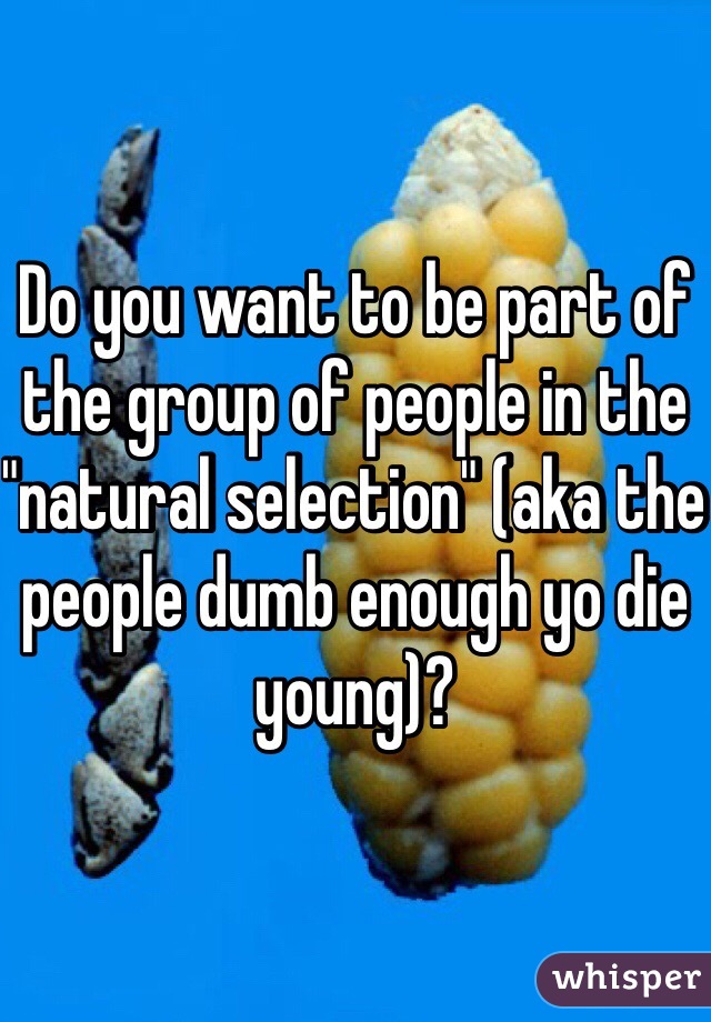 Do you want to be part of the group of people in the "natural selection" (aka the people dumb enough yo die young)?