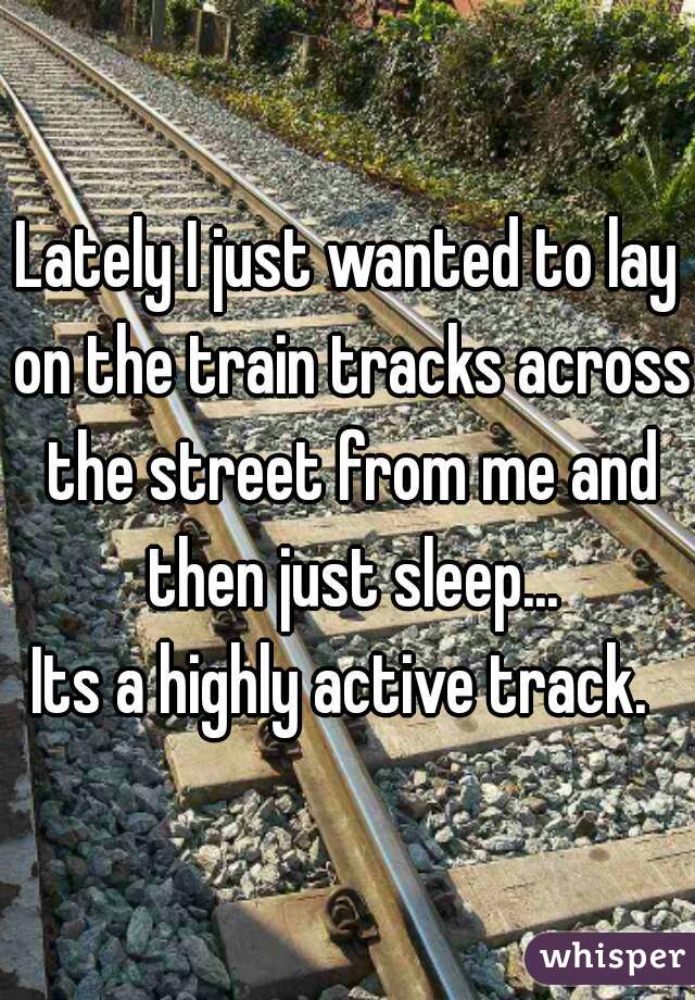 Lately I just wanted to lay on the train tracks across the street from me and then just sleep...
Its a highly active track. 