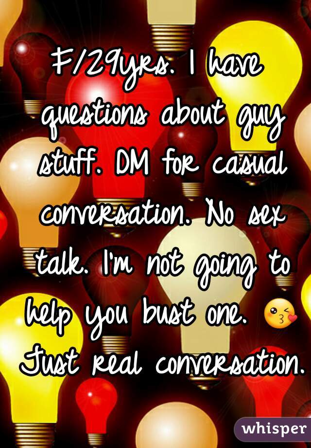 F/29yrs. I have questions about guy stuff. DM for casual conversation. No sex talk. I'm not going to help you bust one. 😘 Just real conversation.