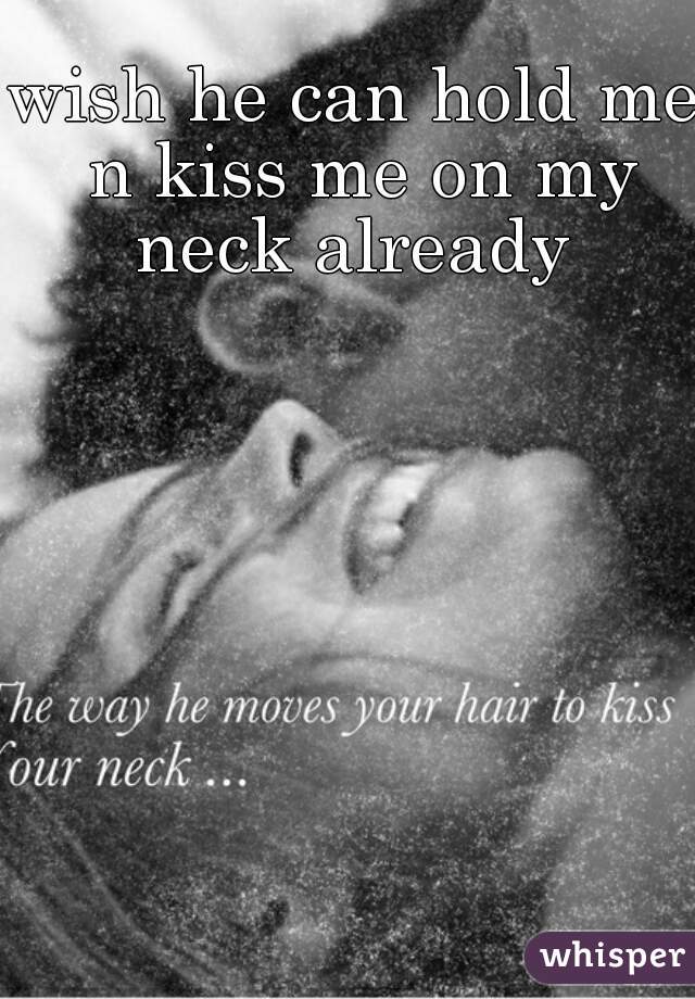 wish he can hold me n kiss me on my neck already 