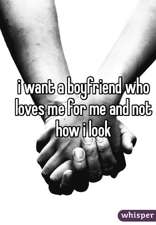 i want a boyfriend who loves me for me and not how i look