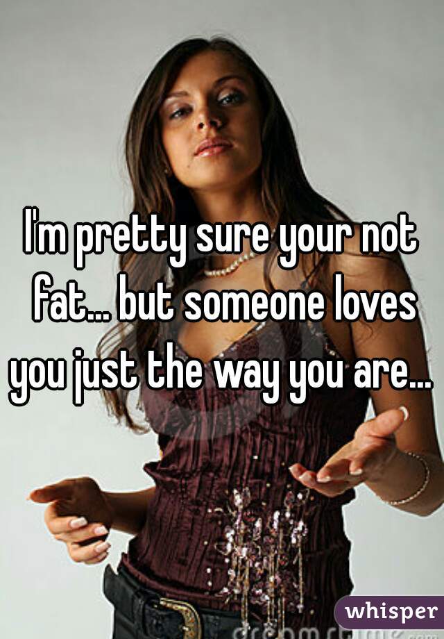 I'm pretty sure your not fat... but someone loves you just the way you are... 