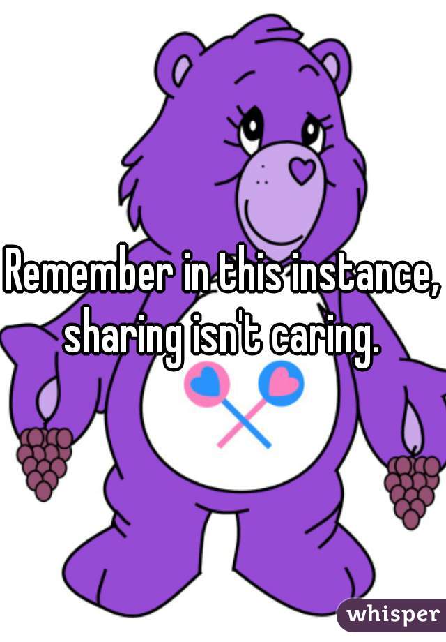 Remember in this instance, sharing isn't caring. 