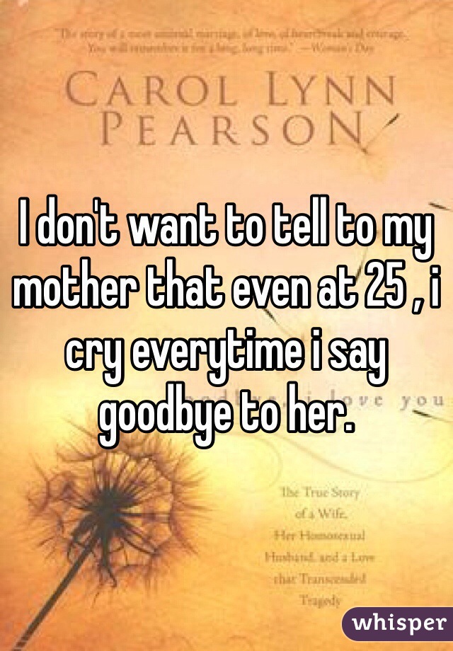 I don't want to tell to my mother that even at 25 , i cry everytime i say goodbye to her.