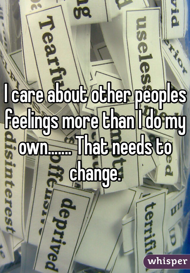 I care about other peoples feelings more than I do my own....... That needs to change. 