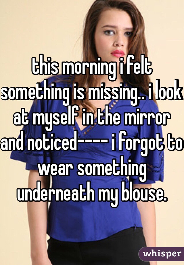 this morning i felt something is missing.. i look at myself in the mirror and noticed---- i forgot to wear something underneath my blouse. 