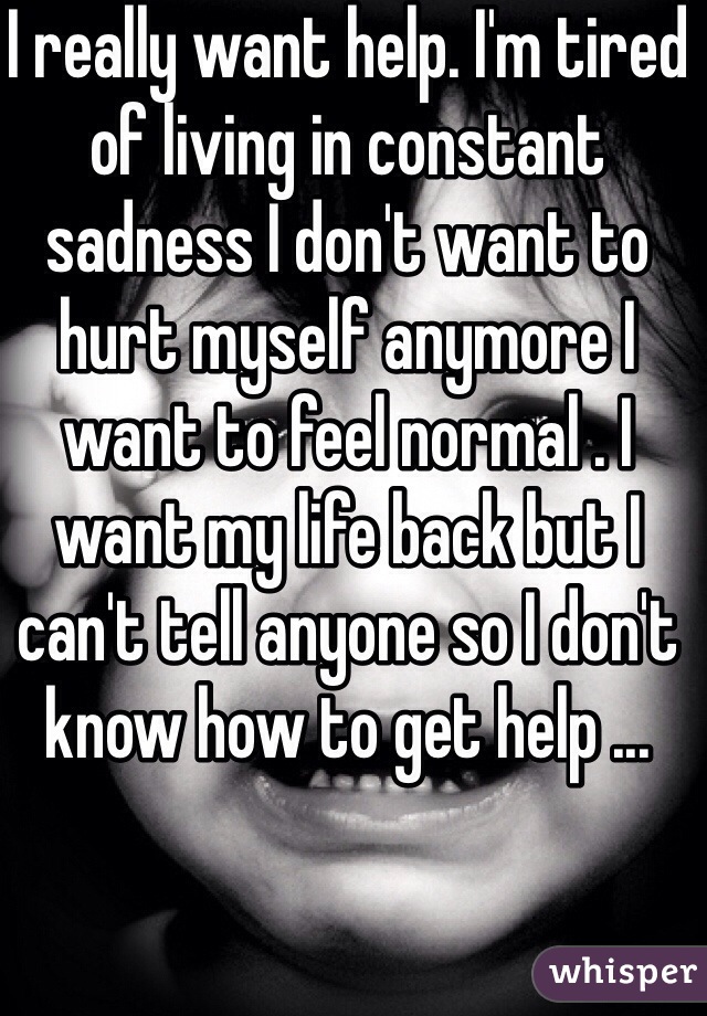 I really want help. I'm tired of living in constant sadness I don't want to hurt myself anymore I want to feel normal . I want my life back but I can't tell anyone so I don't know how to get help ... 