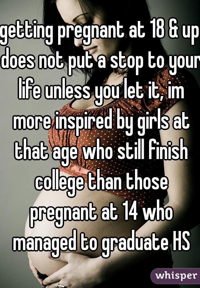 getting pregnant at 18 & up does not put a stop to your life unless you let it, im more inspired by girls at that age who still finish college than those pregnant at 14 who managed to graduate HS