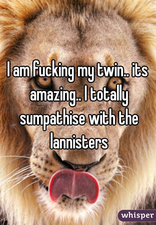 I am fucking my twin.. its amazing.. I totally sumpathise with the lannisters