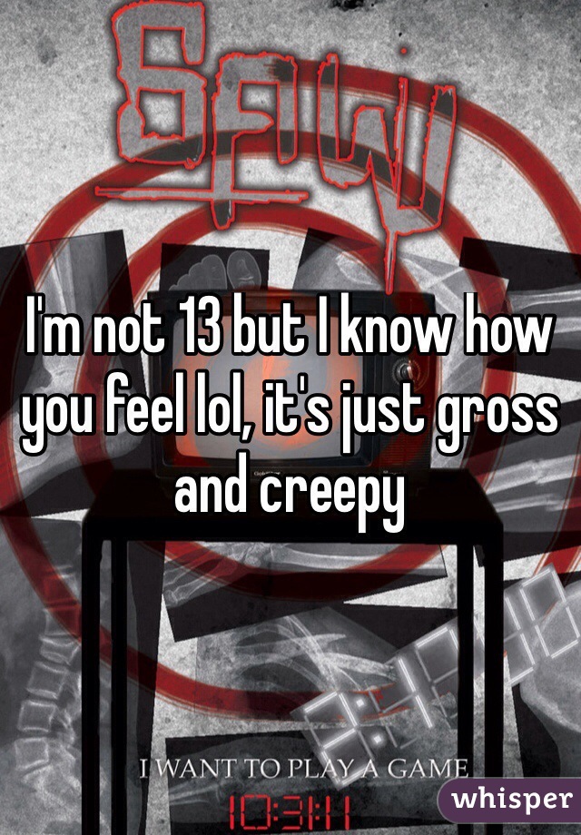I'm not 13 but I know how you feel lol, it's just gross and creepy
