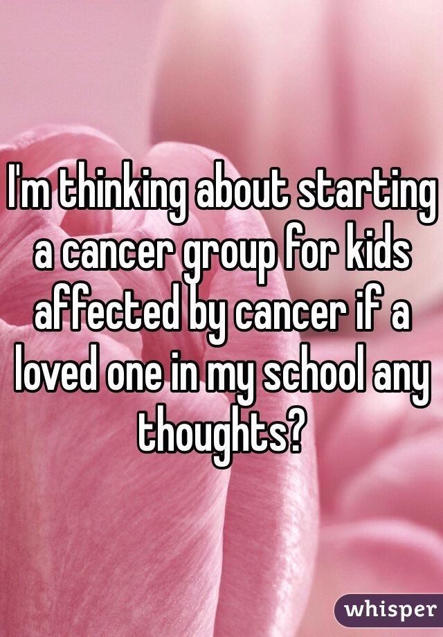 I'm thinking about starting a cancer group for kids affected by cancer if a loved one in my school any thoughts?