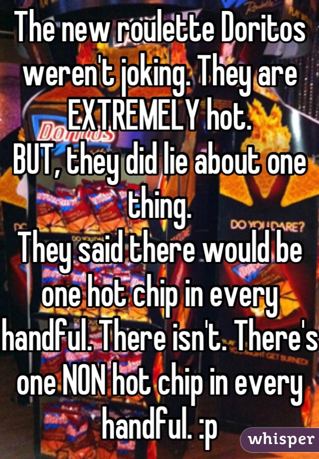 The new roulette Doritos weren't joking. They are EXTREMELY hot. 
BUT, they did lie about one thing. 
They said there would be one hot chip in every handful. There isn't. There's one NON hot chip in every handful. :p