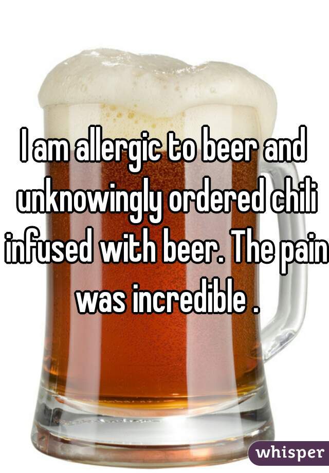 I am allergic to beer and unknowingly ordered chili infused with beer. The pain was incredible .