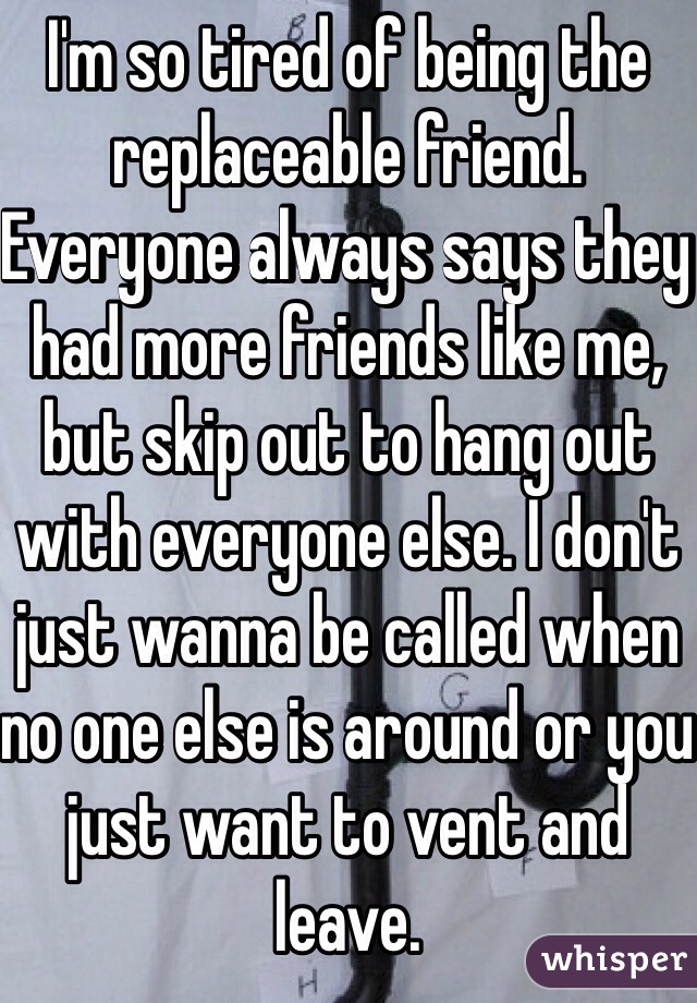 I'm so tired of being the replaceable friend. Everyone always says they had more friends like me, but skip out to hang out with everyone else. I don't just wanna be called when no one else is around or you just want to vent and leave.