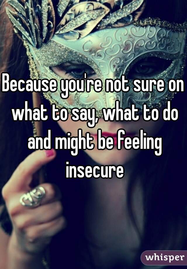 Because you're not sure on what to say, what to do and might be feeling insecure