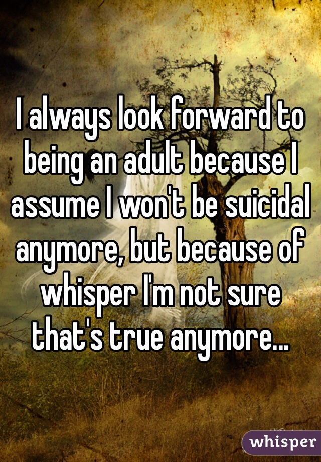 I always look forward to being an adult because I assume I won't be suicidal anymore, but because of whisper I'm not sure that's true anymore...