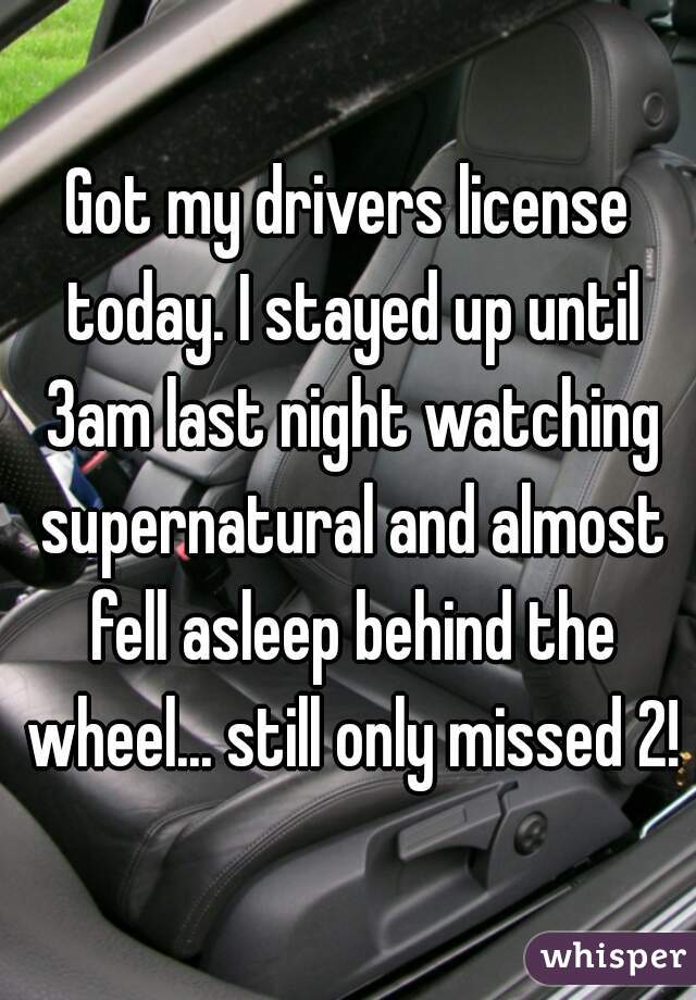 Got my drivers license today. I stayed up until 3am last night watching supernatural and almost fell asleep behind the wheel... still only missed 2!
