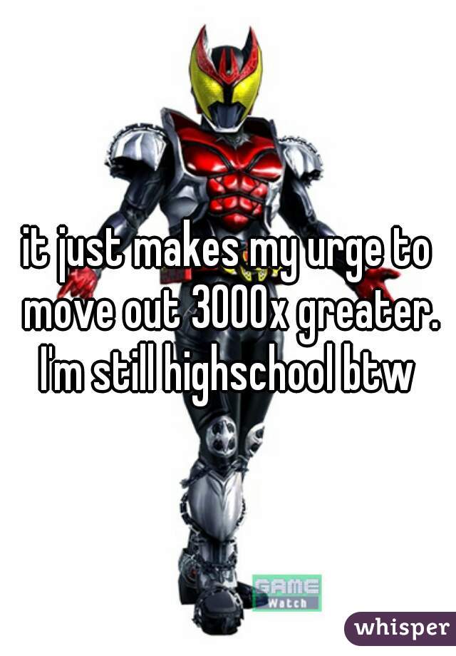 it just makes my urge to move out 3000x greater. I'm still highschool btw 