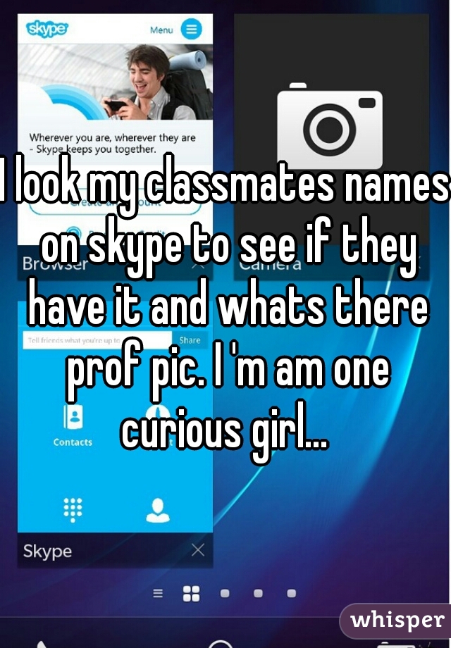 I look my classmates names on skype to see if they have it and whats there prof pic. I 'm am one curious girl... 