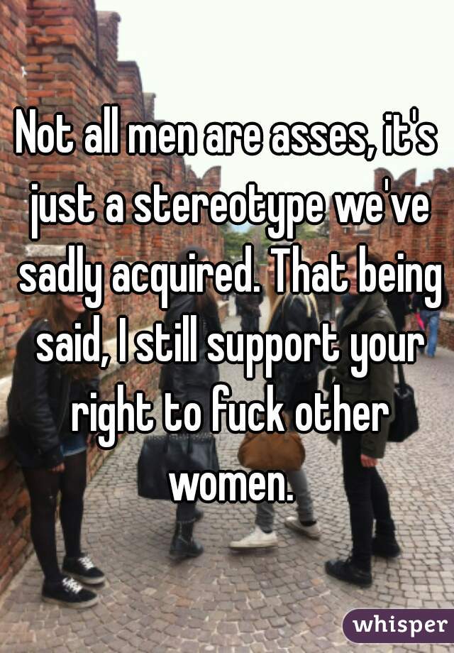 Not all men are asses, it's just a stereotype we've sadly acquired. That being said, I still support your right to fuck other women.