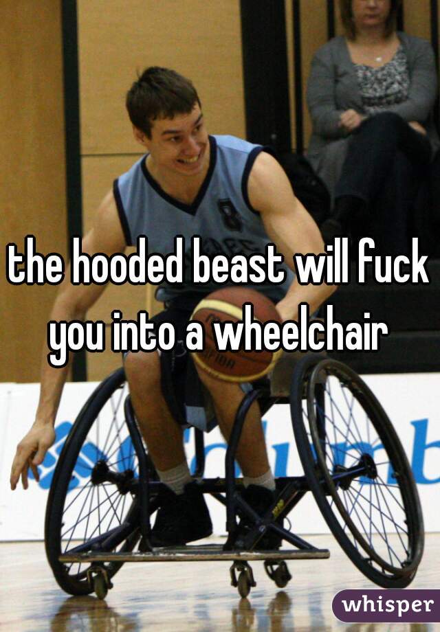 the hooded beast will fuck you into a wheelchair 