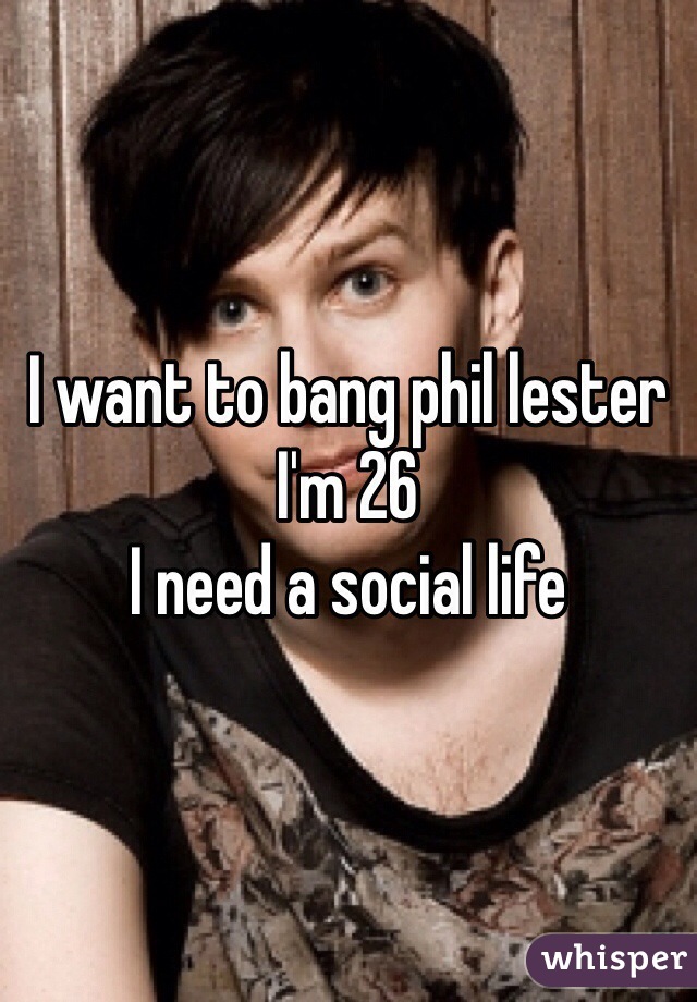 I want to bang phil lester 
I'm 26 
I need a social life 