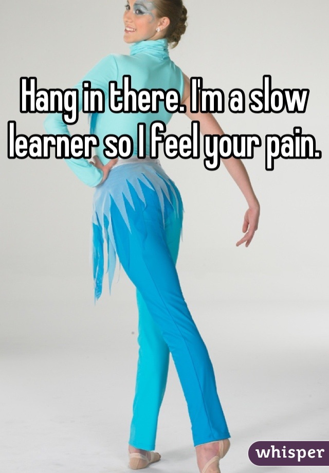 Hang in there. I'm a slow learner so I feel your pain.