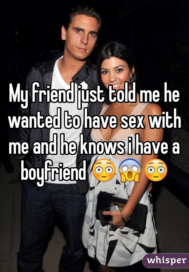 My friend just told me he wanted to have sex with me and he knows i have a boyfriend 😳😱😳