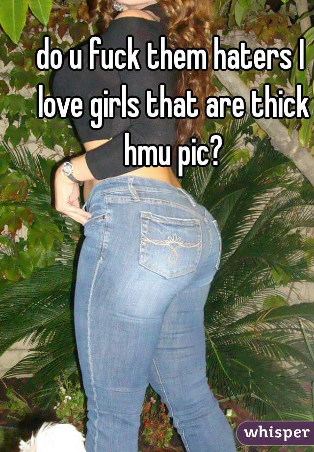 do u fuck them haters I love girls that are thick hmu pic?