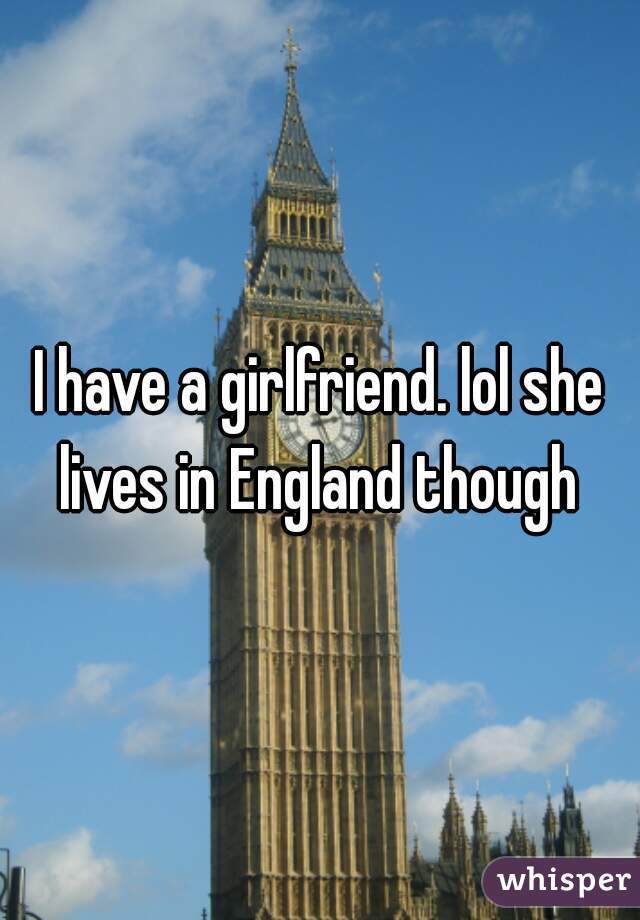 I have a girlfriend. lol she lives in England though 