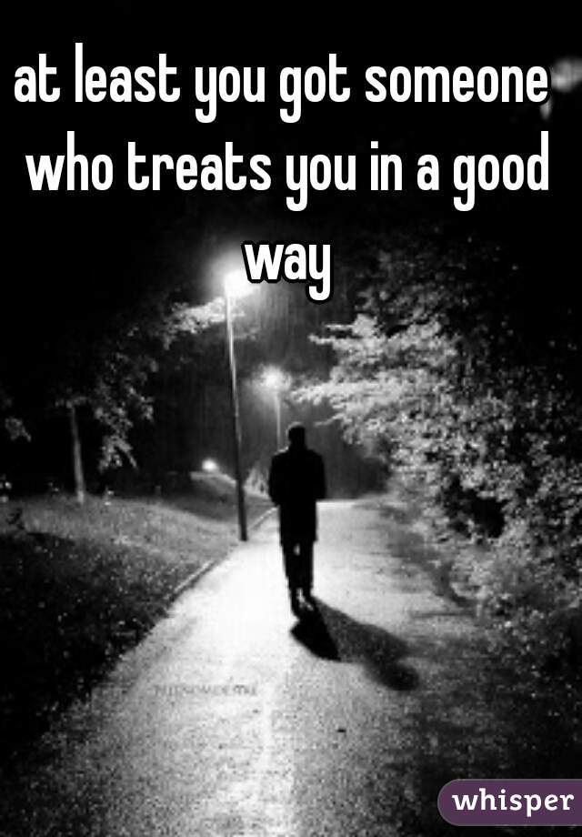 at least you got someone who treats you in a good way