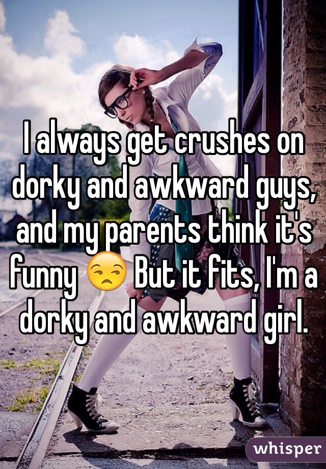 I always get crushes on dorky and awkward guys, and my parents think it's funny 😒 But it fits, I'm a dorky and awkward girl.