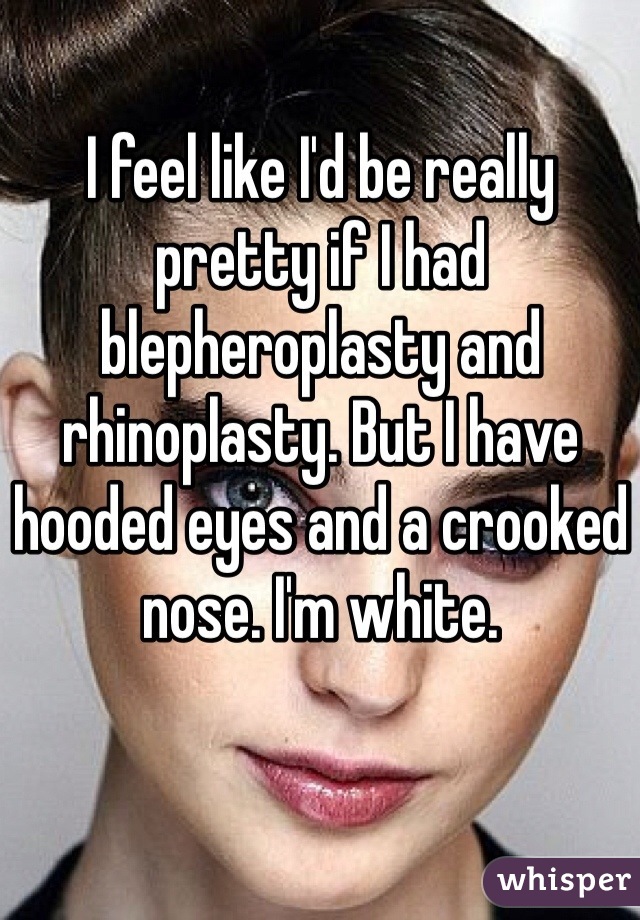 I feel like I'd be really pretty if I had blepheroplasty and rhinoplasty. But I have hooded eyes and a crooked nose. I'm white. 