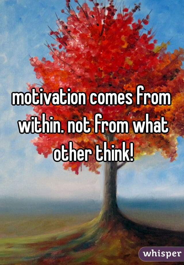 motivation comes from within. not from what other think!