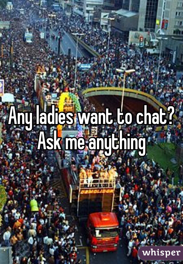 Any ladies want to chat?
Ask me anything 