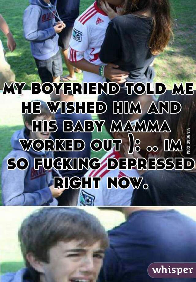 my boyfriend told me he wished him and his baby mamma worked out ): .. im so fucking depressed right now.
