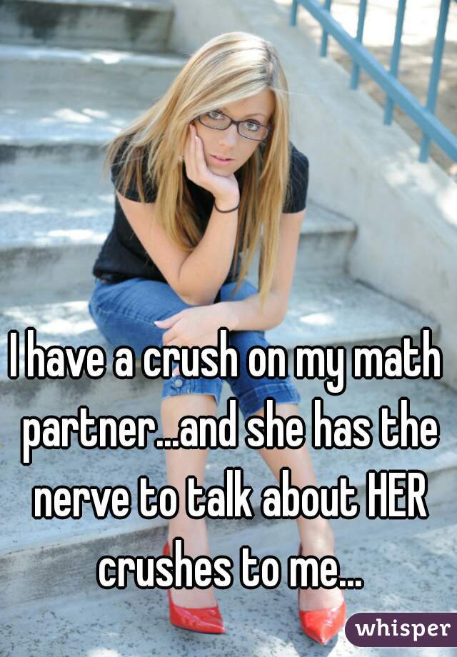 I have a crush on my math partner...and she has the nerve to talk about HER crushes to me...