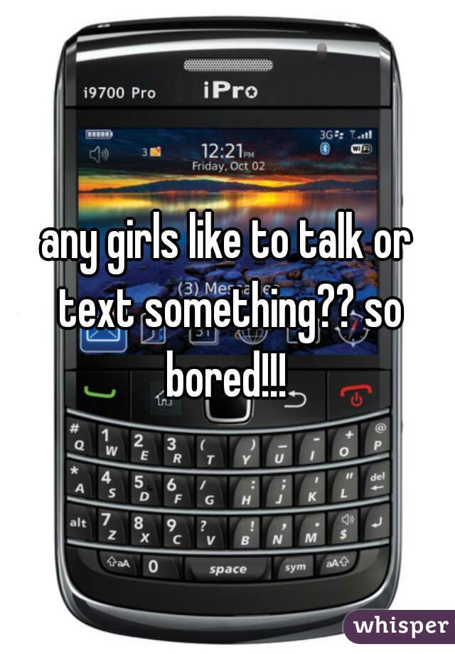 any girls like to talk or text something?? so bored!!! 