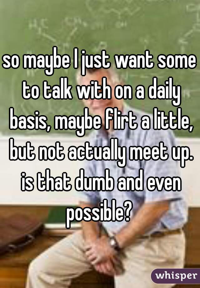 so maybe I just want some to talk with on a daily basis, maybe flirt a little, but not actually meet up. is that dumb and even possible? 