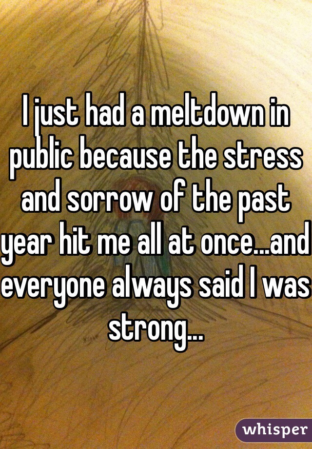 I just had a meltdown in public because the stress and sorrow of the past year hit me all at once...and everyone always said I was strong...
