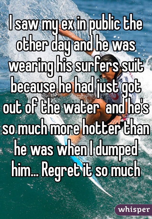 I saw my ex in public the other day and he was wearing his surfers suit because he had just got out of the water  and he's so much more hotter than he was when I dumped him... Regret it so much  