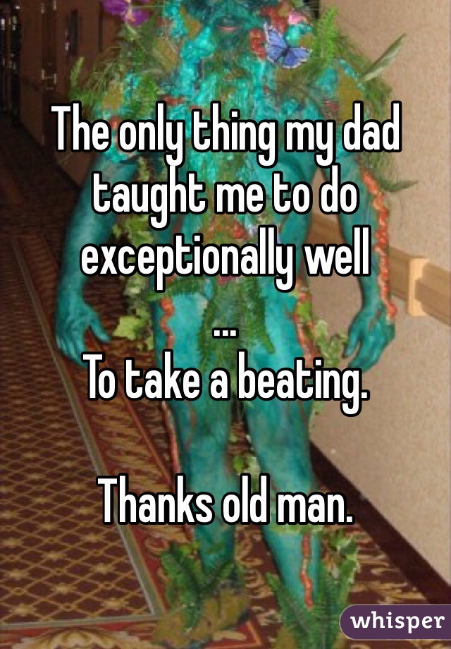 The only thing my dad taught me to do exceptionally well
...
To take a beating.

Thanks old man.