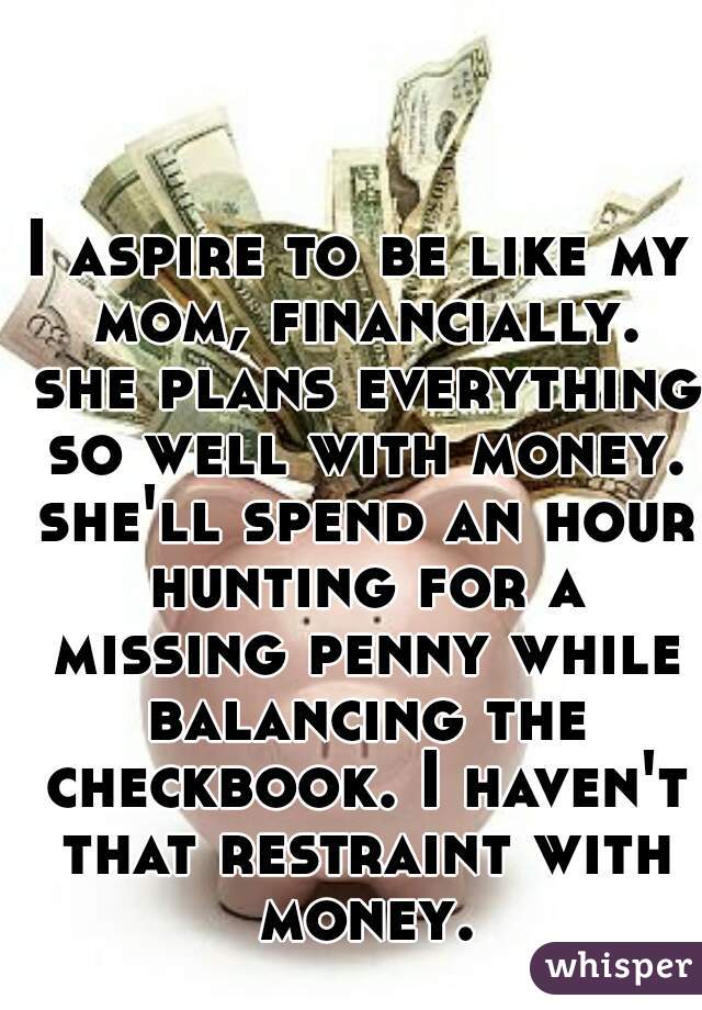I aspire to be like my mom, financially. she plans everything so well with money. she'll spend an hour hunting for a missing penny while balancing the checkbook. I haven't that restraint with money.