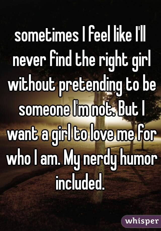 sometimes I feel like I'll never find the right girl without pretending to be someone I'm not. But I want a girl to love me for who I am. My nerdy humor included. 