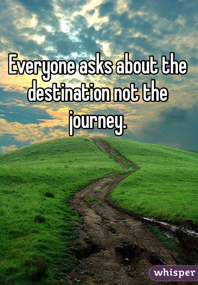 Everyone asks about the destination not the journey. 