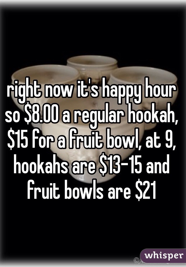 right now it's happy hour so $8.00 a regular hookah, $15 for a fruit bowl, at 9, hookahs are $13-15 and fruit bowls are $21
