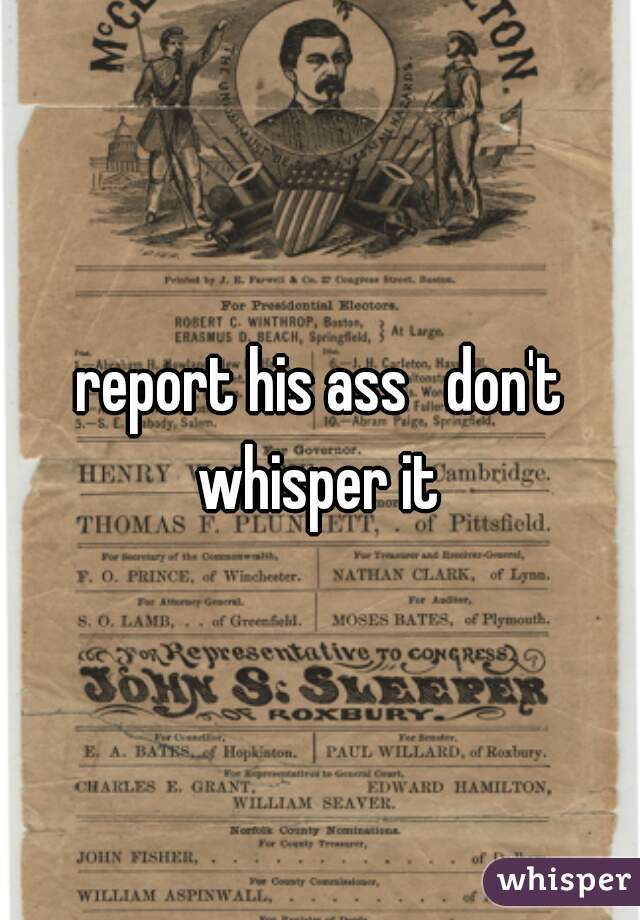 report his ass   don't whisper it 