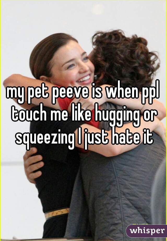 my pet peeve is when ppl touch me like hugging or squeezing I just hate it