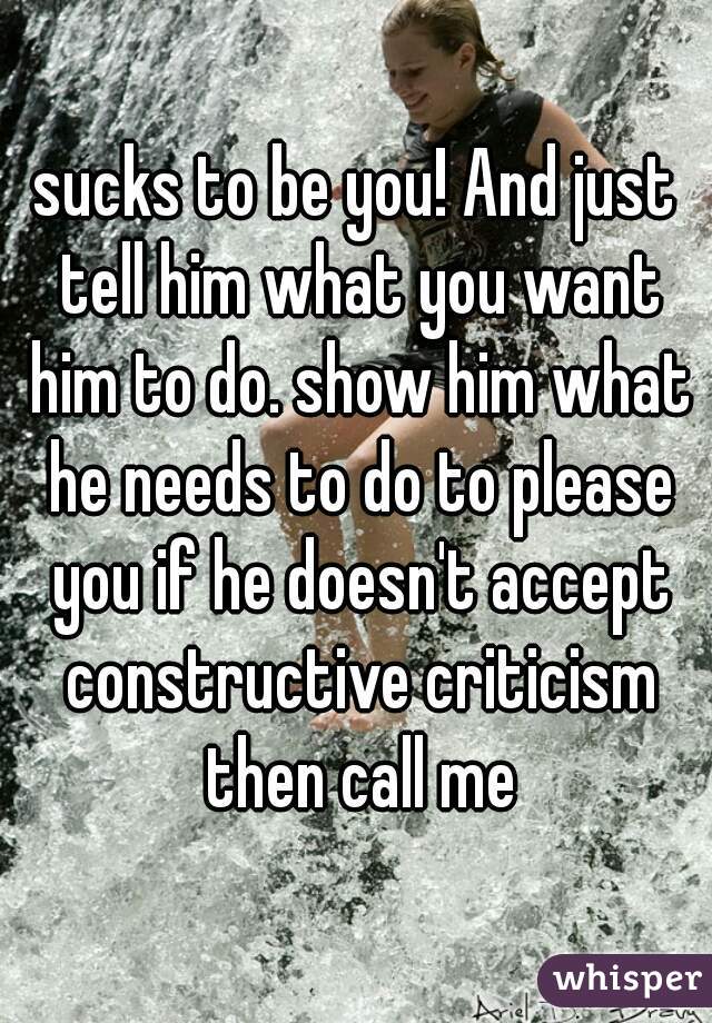 sucks to be you! And just tell him what you want him to do. show him what he needs to do to please you if he doesn't accept constructive criticism then call me