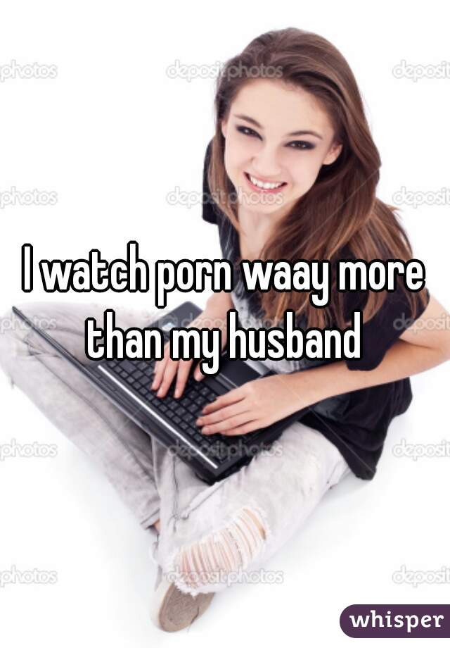 I watch porn waay more than my husband 